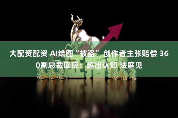 大配资配资 AI绘图“被盗” 创作者主张赔偿 360副总裁回应：超出认知 法庭见
