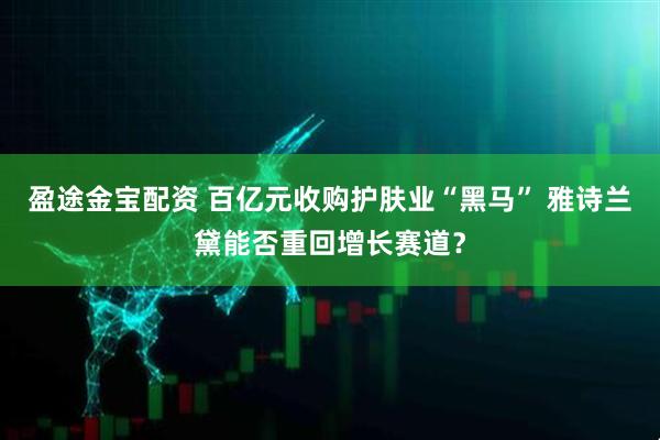 盈途金宝配资 百亿元收购护肤业“黑马” 雅诗兰黛能否重回增长赛道？