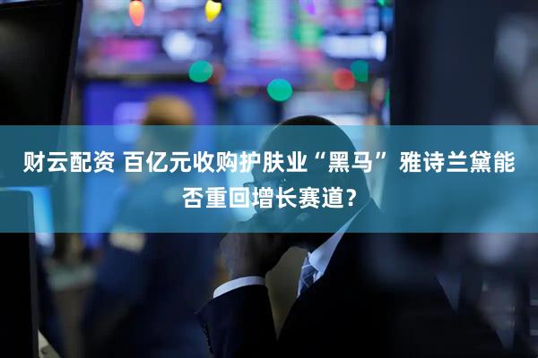 财云配资 百亿元收购护肤业“黑马” 雅诗兰黛能否重回增长赛道？