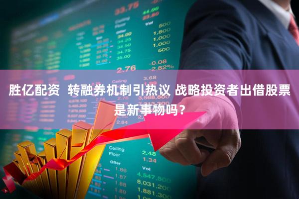 胜亿配资  转融券机制引热议 战略投资者出借股票是新事物吗？