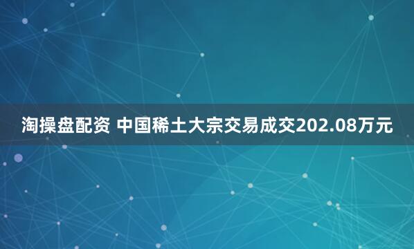 淘操盘配资 中国稀土大宗交易成交202.08万元