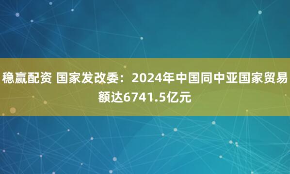 稳赢配资 国家发改委：2024年中国同中亚国家贸易额达6741.5亿元