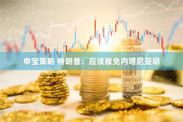 申宝策略 特朗普：应该赦免内塔尼亚胡