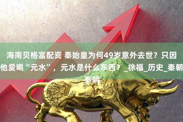 海南贝格富配资 秦始皇为何49岁意外去世？只因他爱喝“元水”，元水是什么东西？_徐福_历史_秦朝