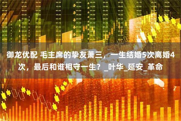 御龙优配 毛主席的挚友萧三，一生结婚5次离婚4次，最后和谁相守一生？_叶华_延安_革命