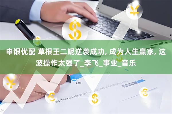 申银优配 草根王二妮逆袭成功, 成为人生赢家, 这波操作太强了_李飞_事业_音乐