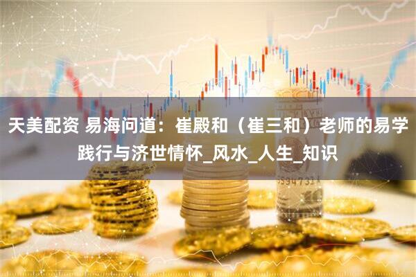 天美配资 易海问道：崔殿和（崔三和）老师的易学践行与济世情怀_风水_人生_知识