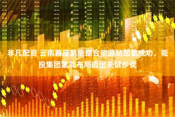 非凡配资 云南首座氢能综合能源站加氢成功，能投集团氢能布局迈出关键步伐