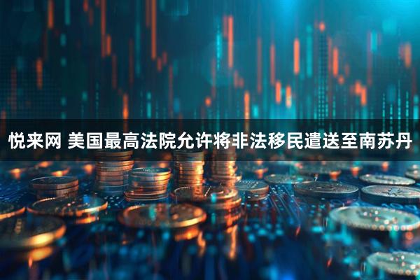 悦来网 美国最高法院允许将非法移民遣送至南苏丹