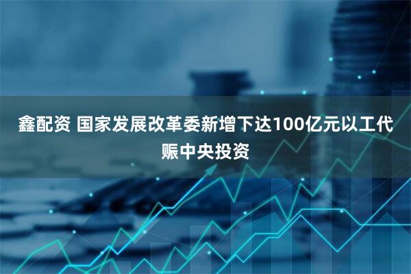 鑫配资 国家发展改革委新增下达100亿元以工代赈中央投资