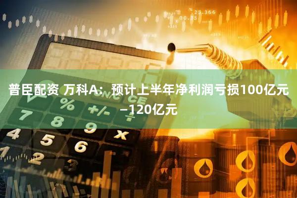 普臣配资 万科A：预计上半年净利润亏损100亿元—120亿元