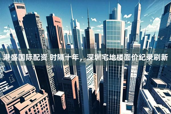 港盛国际配资 时隔十年，深圳宅地楼面价纪录刷新
