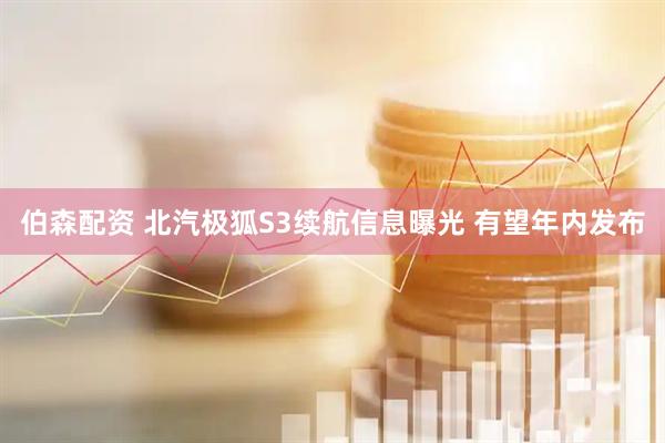 伯森配资 北汽极狐S3续航信息曝光 有望年内发布
