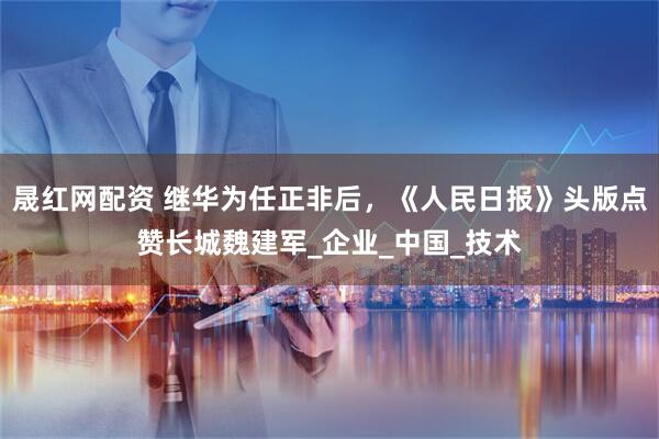 晟红网配资 继华为任正非后，《人民日报》头版点赞长城魏建军_企业_中国_技术