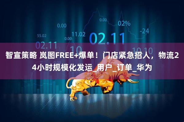 智宣策略 岚图FREE+爆单！门店紧急招人，物流24小时规模化发运_用户_订单_华为