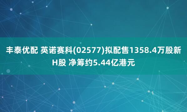 丰泰优配 英诺赛科(02577)拟配售1358.4万股新H股 净筹约5.44亿港元