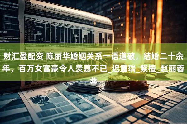 财汇盈配资 陈丽华婚姻关系一语道破，结婚二十余年，百万女富豪令人羡慕不已_迟重瑞_紫檀_赵丽蓉