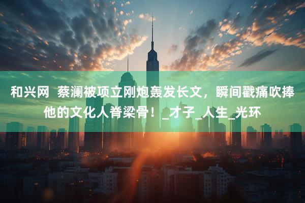 和兴网  蔡澜被项立刚炮轰发长文，瞬间戳痛吹捧他的文化人脊梁骨！_才子_人生_光环