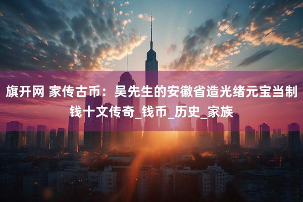 旗开网 家传古币：吴先生的安徽省造光绪元宝当制钱十文传奇_钱币_历史_家族