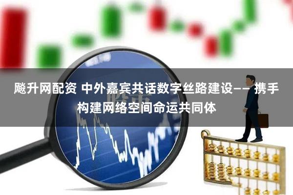 飚升网配资 中外嘉宾共话数字丝路建设—— 携手构建网络空间命运共同体