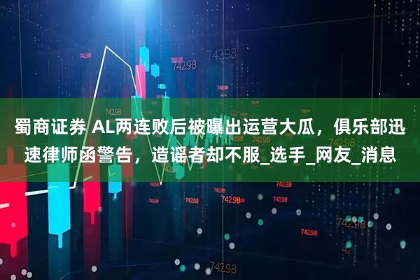 蜀商证券 AL两连败后被曝出运营大瓜，俱乐部迅速律师函警告，造谣者却不服_选手_网友_消息