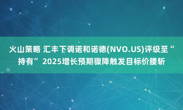 火山策略 汇丰下调诺和诺德(NVO.US)评级至“持有” 2025增长预期骤降触发目标价腰斩