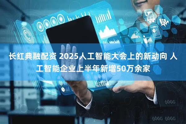 长红典融配资 2025人工智能大会上的新动向 人工智能企业上半年新增50万余家