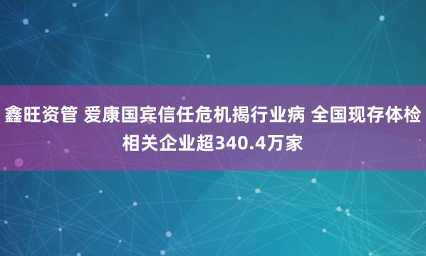 鑫旺资管 爱康国宾信任危机揭行业病 全国现存体检相关企业超340.4万家